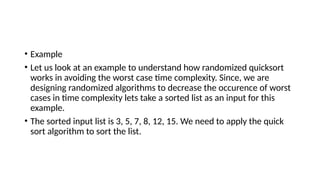 • Example
• Let us look at an example to understand how randomized quicksort
works in avoiding the worst case time complexity. Since, we are
designing randomized algorithms to decrease the occurence of worst
cases in time complexity lets take a sorted list as an input for this
example.
• The sorted input list is 3, 5, 7, 8, 12, 15. We need to apply the quick
sort algorithm to sort the list.
 