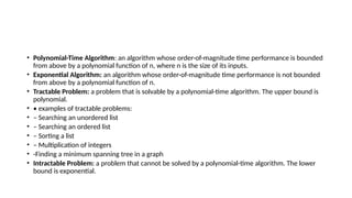 • Polynomial-Time Algorithm: an algorithm whose order-of-magnitude time performance is bounded
from above by a polynomial function of n, where n is the size of its inputs.
• Exponential Algorithm: an algorithm whose order-of-magnitude time performance is not bounded
from above by a polynomial function of n.
• Tractable Problem: a problem that is solvable by a polynomial-time algorithm. The upper bound is
polynomial.
• • examples of tractable problems:
• – Searching an unordered list
• – Searching an ordered list
• – Sorting a list
• – Multiplication of integers
• -Finding a minimum spanning tree in a graph
• Intractable Problem: a problem that cannot be solved by a polynomial-time algorithm. The lower
bound is exponential.
 