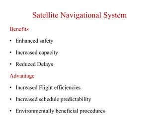Satellite Navigational System
Benefits
• Enhanced safety
• Increased capacity
• Reduced Delays
Advantage
• Increased Flight efficiencies
• Increased schedule predictability
• Environmentally beneficial procedures
 