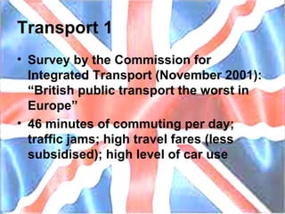 Transport 1 Survey by the Commission for Integrated Transport (November 2001): “British public transport the worst in Europe” 46 minutes of commuting per day; traffic jams; high travel fares (less subsidised); high level of car use 