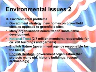 Environmental Issues 2 B. Environmental problems Government strategy: new homes on brownfield sites as opposed to greenfield sites Many organisations committed to sustainable development: National  Trust   (2.7 million members; responsible for ca. 200 buildings and gardens) English Nature (government agency responsible for the SSSIs) English Heritage  (government organisation that protects many old, historic buildings; rescue archaeology) 