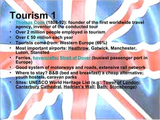 Tourism 1 Thomas  Cook   (1808-92): founder of the first worldwide travel agency, inventor of the conducted tour Over 2 million people employed in tourism Over £ 50 million each year Tourists come from: Western Europe (66%) Most important airports:  Heathrow , Gatwick, Manchester, Luton, Stansted Ferries,  hovercrafts ;  Strait   of   Dover   (busiest passenger port in Europe) Good system of motorways and roads, extensive rail network Where to stay? B&B (bed and breakfast) a cheap alternative; youth hostels, caravan parks Sites: UNESCO World Heritage List (e.g.,  Tower of London ;  Canterbury Cathedral ,  Hadrian’s Wall ;  Bath ;  Stonehenge ) 
