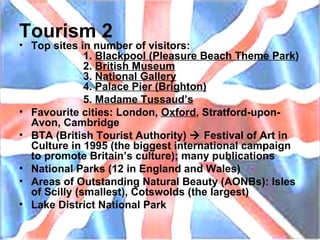 Tourism 2 Top sites in number of visitors: 1.  Blackpool (Pleasure Beach Theme Park ) 2.  British Museum 3.  National Gallery 4.  Palace Pier (Brighton) 5.  Madame Tussaud’s Favourite cities: London,  Oxford , Stratford-upon-Avon, Cambridge BTA (British Tourist Authority)    Festival of Art in Culture in 1995 (the biggest international campaign to promote Britain’s culture); many publications National Parks (12 in England and Wales) Areas of Outstanding Natural Beauty (AONBs): Isles of Scilly (smallest), Cotswolds (the largest) Lake District National Park 