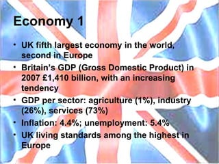 Economy 1 UK fifth largest economy in the world, second in Europe Britain’s GDP (Gross Domestic Product) in 2007 £1,410 billion, with an increasing tendency GDP per sector: agriculture (1%), industry (26%), services (73%) Inflation: 4.4%; unemployment: 5.4% UK living standards among the highest in Europe 