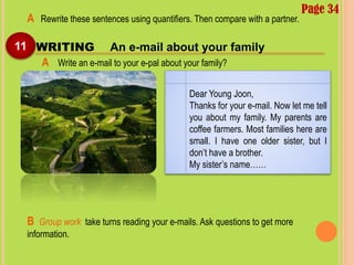 Page 34
11 WRITING An e-mail about your family
A Rewrite these sentences using quantifiers. Then compare with a partner.
A Write an e-mail to your e-pal about your family?
Dear Young Joon,
Thanks for your e-mail. Now let me tell
you about my family. My parents are
coffee farmers. Most families here are
small. I have one older sister, but I
don’t have a brother.
My sister’s name……
B Group work take turns reading your e-mails. Ask questions to get more
information.
 