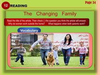 Page 34
12 READING
The Changing Family
Read the title of the article. Then check ( ) the question you think the article will answer.
Why do women work outside the home? What happens when both parents work?
Vocabulary
Change
Important
After-school program
Household chores
Administrator
Unfortunately
Freedom
spend
‫تغیر‬ ،‫بدلون‬
‫ستر‬ ،‫مهم‬
‫کوي‬ ‫وروسته‬ ‫نه‬ ‫مکتب‬ ‫د‬ ‫یی‬ ‫ماشومان‬ ‫چې‬ ‫فعالیتونه‬ ‫هغه‬
‫مرستی‬ ‫د‬ ‫سره‬ ‫والدینو‬ ‫د‬ ‫یی‬ ‫ماشومان‬ ‫چې‬ ‫کارونه‬ ‫کورنی‬‫لپاره‬
‫مدیر‬ ‫چارو‬ ‫اداري‬ ‫د‬
‫مرغۍ‬ ‫بد‬ ‫په‬ ،‫خواشینی‬ ‫په‬
‫استقالل‬ ،‫خپلواکي‬ ،‫آزادي‬
‫مصرفول‬
 