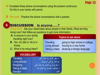 A Complete these phone conversations using the present continuous.
Do this in your books with pencil.
B Pair work Practice the phone conversations with a partner.
Page 32
6 DISCUSSION Is anyone…..?
Group work Ask your classmates about people in their family. What are they
doing now? Ask follow-up questions to get more information.
A: Is anyone in your family
traveling right now?
B: Yes, my dad is. He is in
Korea.
C: What is he doing there?
Topics to ask about
Traveling going to high school or college.
Living abroad moving to a new home
Taking a class studying a foreign language
VOCABULARY
Traveling ‫کې‬ ‫حال‬ ‫په‬ ‫کولو‬ ‫سفر‬ ‫د‬
Living abroad ‫اوسیدل‬ ‫کې‬ ‫خارج‬ ‫په‬
Shopping ‫کې‬ ‫حال‬ ‫په‬ ‫کولو‬ ‫خریداري‬ ‫د‬
Taking a class ‫ک‬ ‫حال‬ ‫په‬ ‫اخستو‬ ‫صنف‬ ‫د‬
Elevator ‫لفټ‬
 