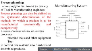 Process planning:
accordingly to the American Society
of Tool & Manufacturing engineers
Process planning can also be defined as
the systematic determination of the
methods by which a product is to be
manufactured economically and
competitively.
It consists of devising, selecting and specifying
processes,
machine tools and other equipment
Tool
to convert raw material into finished and
assembled products.
 