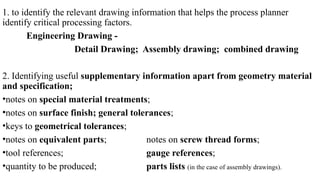 1. to identify the relevant drawing information that helps the process planner
identify critical processing factors.
Engineering Drawing -
Detail Drawing; Assembly drawing; combined drawing
2. Identifying useful supplementary information apart from geometry material
and specification;
•notes on special material treatments;
•notes on surface finish; general tolerances;
•keys to geometrical tolerances;
•notes on equivalent parts; notes on screw thread forms;
•tool references; gauge references;
•quantity to be produced; parts lists (in the case of assembly drawings).
 