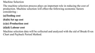Machine Selection
The machine selection process plays an important role in reducing the cost of
production. Machine selection will effect the following economic factors
considering :
(a)Tooling cost
(b)(b) Set up cost
(c)(c) Production cost
(d)(d) Labour cost
Machine selection data will be collected and analyzed with the aid of Break-Even
Chart and Payback Period Method.
 