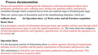 Process documentation
Process documentation is nothing but the information collected and prepared about a post
production, production costs, ordering costs, tooling cost, purchase orders, total process,
assemblies through which a material moves from raw material stage to finished goods stage.
There are various types of documents used in the manufacturing industries, which are :
(a)Route sheet, (b) Operation sheet, (c) Work order, and (d) Purchase requisition
Route Sheet
It is a document, consists of information about part name, part number and the route through which
operational processes it goes to carry the required operations, etc. The route sheet also comprises
of brief description about the each operation, required tools, on which machine the operation is to
be carried, etc.
Operation Sheet
It is the document consists of information about a machine operator, drawing of required part,
tolerance levels of a product and the quality requirements of the product and processes, etc.
This information is utilised by tool room personnel, production and quality personnel. This
document is also known as process sheet.
 
