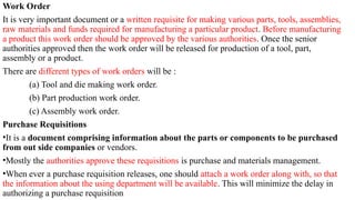 Work Order
It is very important document or a written requisite for making various parts, tools, assemblies,
raw materials and funds required for manufacturing a particular product. Before manufacturing
a product this work order should be approved by the various authorities. Once the senior
authorities approved then the work order will be released for production of a tool, part,
assembly or a product.
There are different types of work orders will be :
(a) Tool and die making work order.
(b) Part production work order.
(c) Assembly work order.
Purchase Requisitions
•It is a document comprising information about the parts or components to be purchased
from out side companies or vendors.
•Mostly the authorities approve these requisitions is purchase and materials management.
•When ever a purchase requisition releases, one should attach a work order along with, so that
the information about the using department will be available. This will minimize the delay in
authorizing a purchase requisition
 