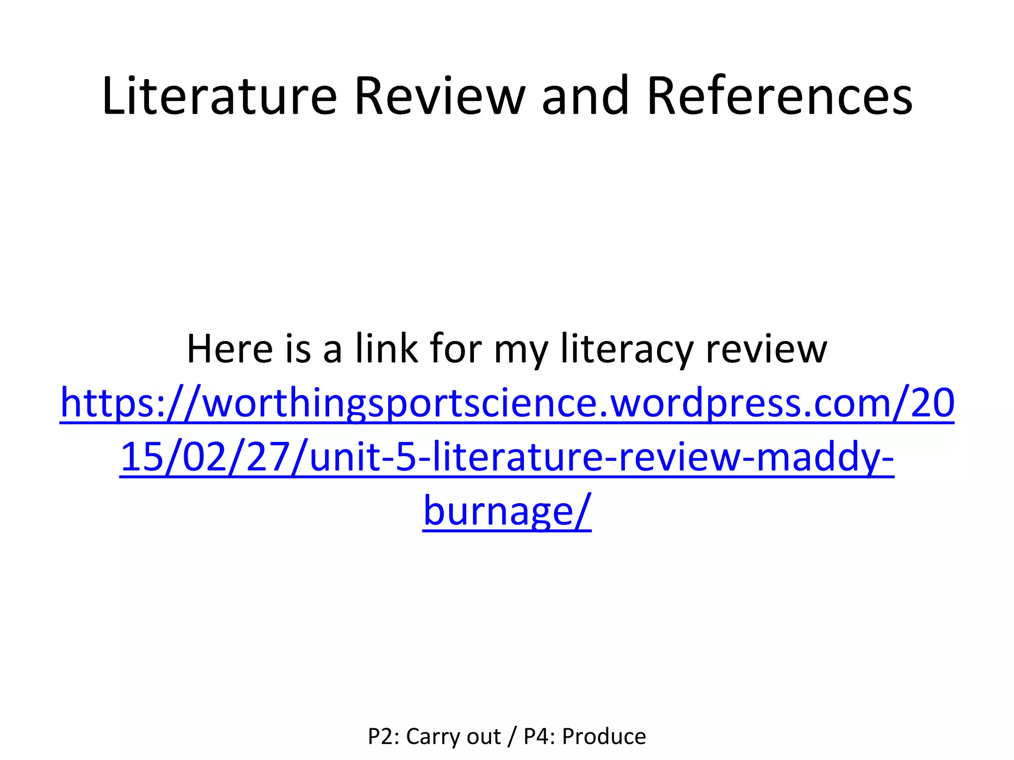 Literature Review and References
Here is a link for my literacy review
https://worthingsportscience.wordpress.com/20
15/02/27/unit-5-literature-review-maddy-
burnage/
P2: Carry out / P4: Produce
 