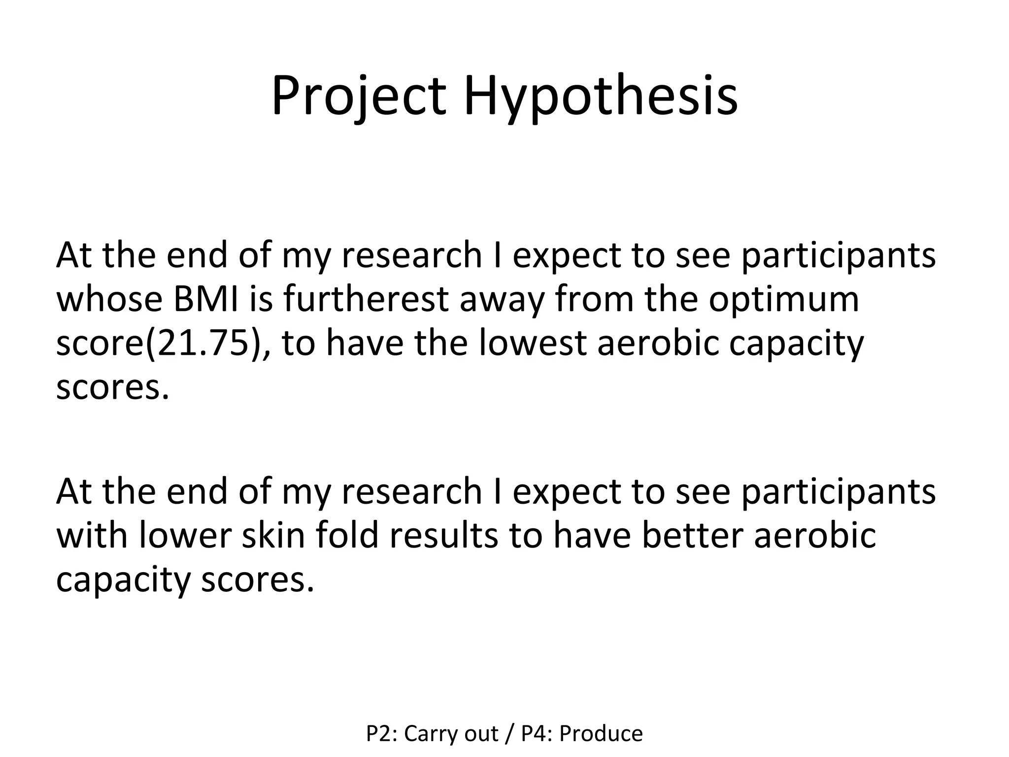 Project Hypothesis
At the end of my research I expect to see participants
whose BMI is furtherest away from the optimum
score(21.75), to have the lowest aerobic capacity
scores.
At the end of my research I expect to see participants
with lower skin fold results to have better aerobic
capacity scores.
P2: Carry out / P4: Produce
 