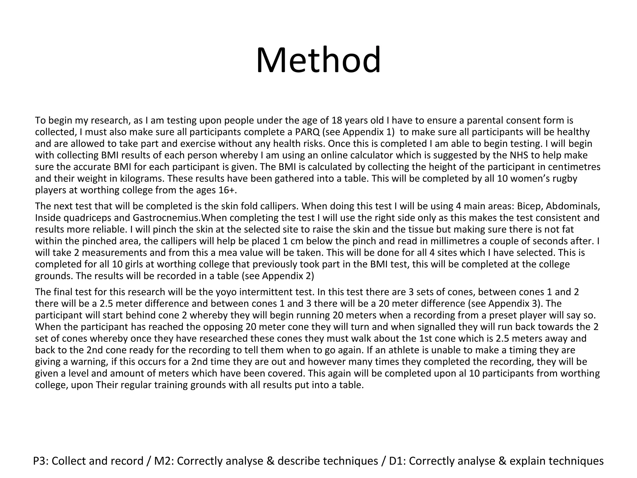Method
To begin my research, as I am testing upon people under the age of 18 years old I have to ensure a parental consent form is
collected, I must also make sure all participants complete a PARQ (see Appendix 1) to make sure all participants will be healthy
and are allowed to take part and exercise without any health risks. Once this is completed I am able to begin testing. I will begin
with collecting BMI results of each person whereby I am using an online calculator which is suggested by the NHS to help make
sure the accurate BMI for each participant is given. The BMI is calculated by collecting the height of the participant in centimetres
and their weight in kilograms. These results have been gathered into a table. This will be completed by all 10 women’s rugby
players at worthing college from the ages 16+.
The next test that will be completed is the skin fold callipers. When doing this test I will be using 4 main areas: Bicep, Abdominals,
Inside quadriceps and Gastrocnemius.When completing the test I will use the right side only as this makes the test consistent and
results more reliable. I will pinch the skin at the selected site to raise the skin and the tissue but making sure there is not fat
within the pinched area, the callipers will help be placed 1 cm below the pinch and read in millimetres a couple of seconds after. I
will take 2 measurements and from this a mea value will be taken. This will be done for all 4 sites which I have selected. This is
completed for all 10 girls at worthing college that previously took part in the BMI test, this will be completed at the college
grounds. The results will be recorded in a table (see Appendix 2)
The final test for this research will be the yoyo intermittent test. In this test there are 3 sets of cones, between cones 1 and 2
there will be a 2.5 meter difference and between cones 1 and 3 there will be a 20 meter difference (see Appendix 3). The
participant will start behind cone 2 whereby they will begin running 20 meters when a recording from a preset player will say so.
When the participant has reached the opposing 20 meter cone they will turn and when signalled they will run back towards the 2
set of cones whereby once they have researched these cones they must walk about the 1st cone which is 2.5 meters away and
back to the 2nd cone ready for the recording to tell them when to go again. If an athlete is unable to make a timing they are
giving a warning, if this occurs for a 2nd time they are out and however many times they completed the recording, they will be
given a level and amount of meters which have been covered. This again will be completed upon al 10 participants from worthing
college, upon Their regular training grounds with all results put into a table.
P3: Collect and record / M2: Correctly analyse & describe techniques / D1: Correctly analyse & explain techniques
 