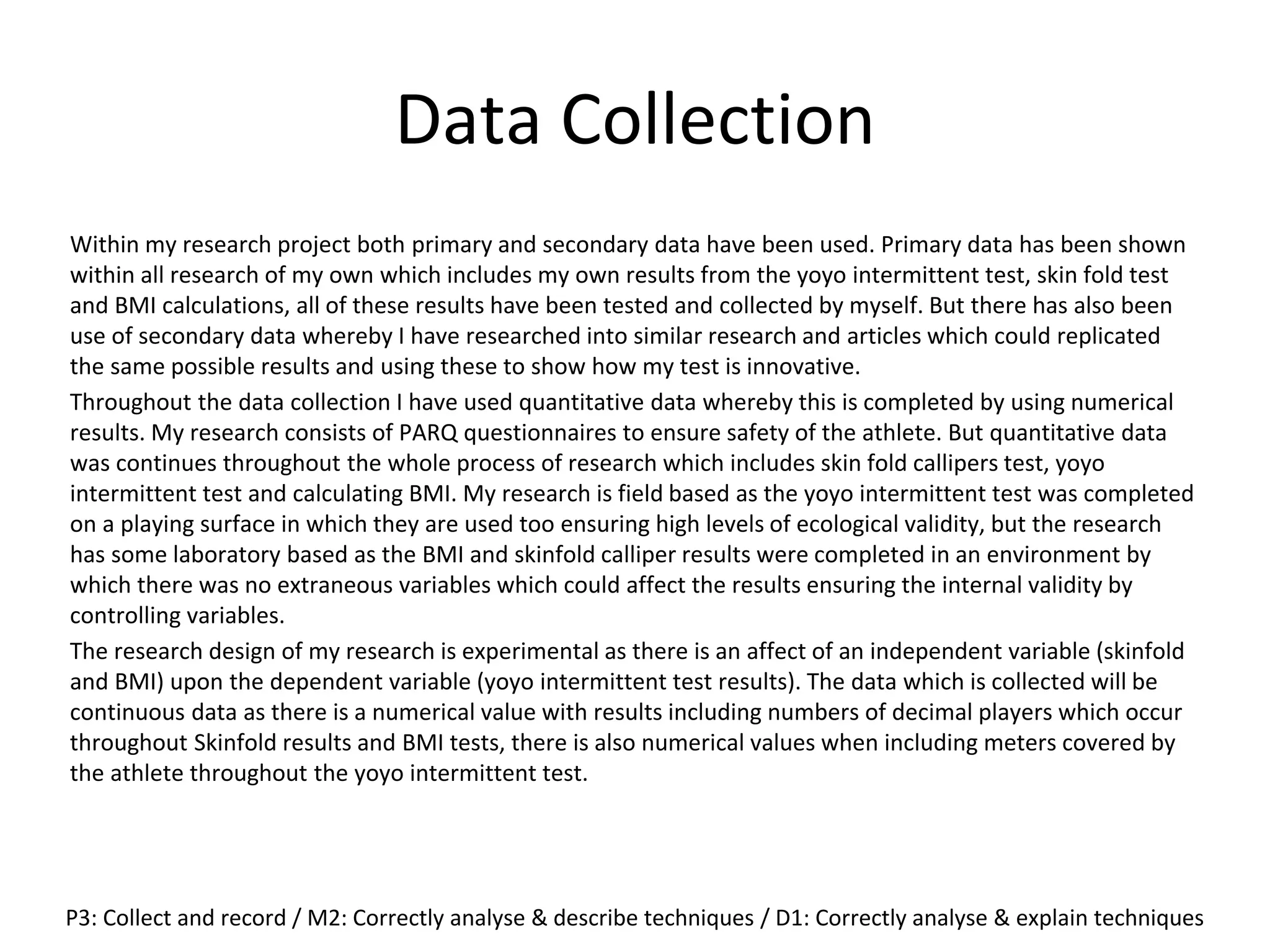 Data Collection
Within my research project both primary and secondary data have been used. Primary data has been shown
within all research of my own which includes my own results from the yoyo intermittent test, skin fold test
and BMI calculations, all of these results have been tested and collected by myself. But there has also been
use of secondary data whereby I have researched into similar research and articles which could replicated
the same possible results and using these to show how my test is innovative.
Throughout the data collection I have used quantitative data whereby this is completed by using numerical
results. My research consists of PARQ questionnaires to ensure safety of the athlete. But quantitative data
was continues throughout the whole process of research which includes skin fold callipers test, yoyo
intermittent test and calculating BMI. My research is field based as the yoyo intermittent test was completed
on a playing surface in which they are used too ensuring high levels of ecological validity, but the research
has some laboratory based as the BMI and skinfold calliper results were completed in an environment by
which there was no extraneous variables which could affect the results ensuring the internal validity by
controlling variables.
The research design of my research is experimental as there is an affect of an independent variable (skinfold
and BMI) upon the dependent variable (yoyo intermittent test results). The data which is collected will be
continuous data as there is a numerical value with results including numbers of decimal players which occur
throughout Skinfold results and BMI tests, there is also numerical values when including meters covered by
the athlete throughout the yoyo intermittent test.
P3: Collect and record / M2: Correctly analyse & describe techniques / D1: Correctly analyse & explain techniques
 