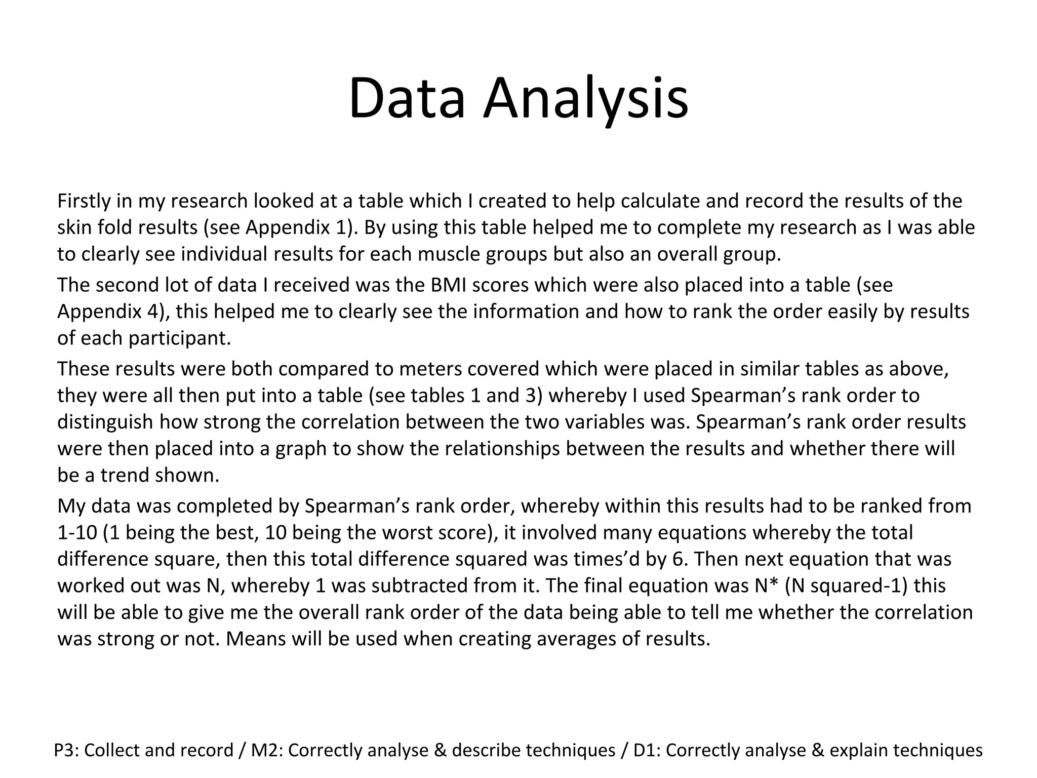 Data Analysis
Firstly in my research looked at a table which I created to help calculate and record the results of the
skin fold results (see Appendix 1). By using this table helped me to complete my research as I was able
to clearly see individual results for each muscle groups but also an overall group.
The second lot of data I received was the BMI scores which were also placed into a table (see
Appendix 4), this helped me to clearly see the information and how to rank the order easily by results
of each participant.
These results were both compared to meters covered which were placed in similar tables as above,
they were all then put into a table (see tables 1 and 3) whereby I used Spearman’s rank order to
distinguish how strong the correlation between the two variables was. Spearman’s rank order results
were then placed into a graph to show the relationships between the results and whether there will
be a trend shown.
My data was completed by Spearman’s rank order, whereby within this results had to be ranked from
1-10 (1 being the best, 10 being the worst score), it involved many equations whereby the total
difference square, then this total difference squared was times’d by 6. Then next equation that was
worked out was N, whereby 1 was subtracted from it. The final equation was N* (N squared-1) this
will be able to give me the overall rank order of the data being able to tell me whether the correlation
was strong or not. Means will be used when creating averages of results.
P3: Collect and record / M2: Correctly analyse & describe techniques / D1: Correctly analyse & explain techniques
 