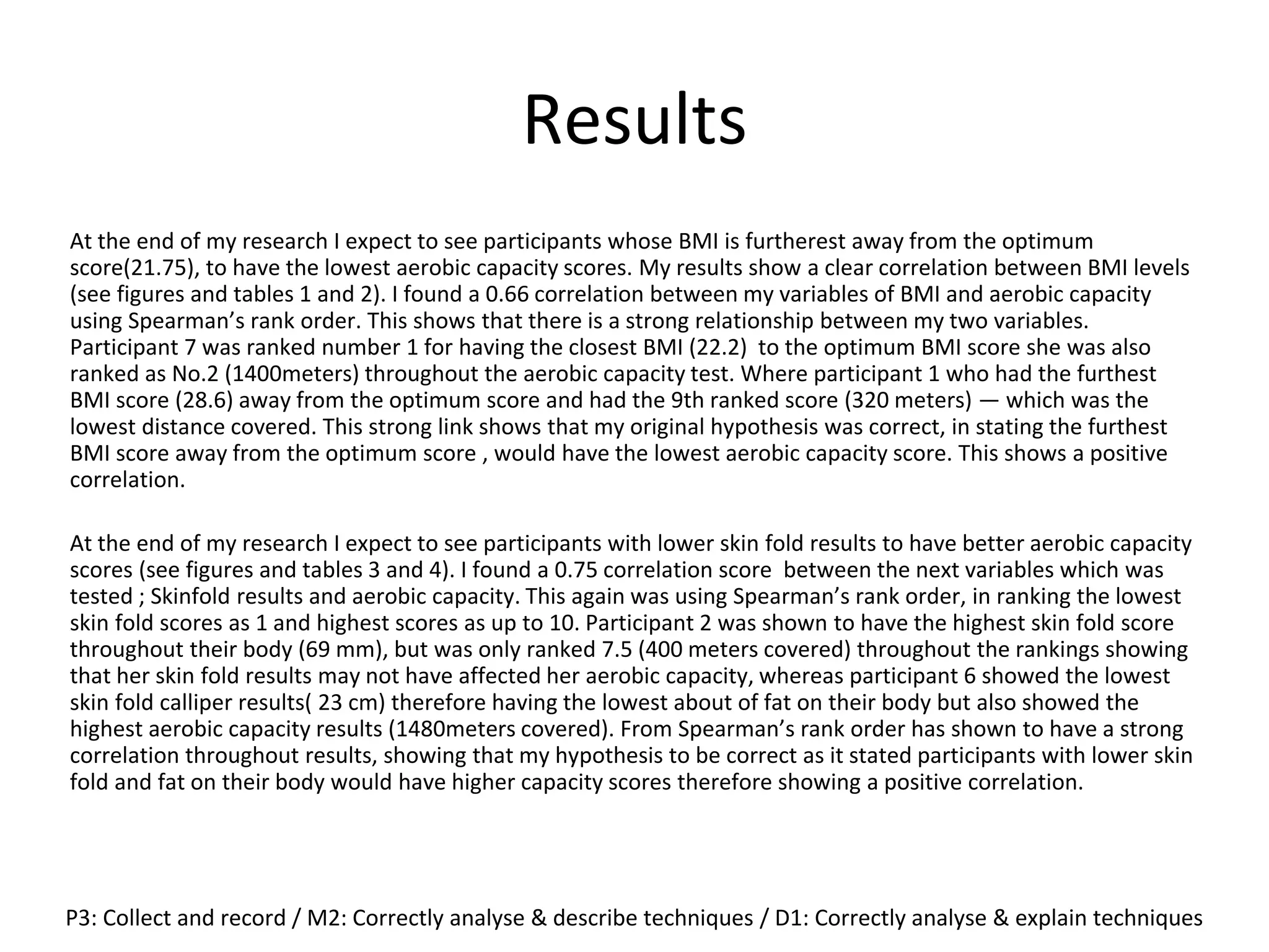 Results
At the end of my research I expect to see participants whose BMI is furtherest away from the optimum
score(21.75), to have the lowest aerobic capacity scores. My results show a clear correlation between BMI levels
(see figures and tables 1 and 2). I found a 0.66 correlation between my variables of BMI and aerobic capacity
using Spearman’s rank order. This shows that there is a strong relationship between my two variables.
Participant 7 was ranked number 1 for having the closest BMI (22.2) to the optimum BMI score she was also
ranked as No.2 (1400meters) throughout the aerobic capacity test. Where participant 1 who had the furthest
BMI score (28.6) away from the optimum score and had the 9th ranked score (320 meters) — which was the
lowest distance covered. This strong link shows that my original hypothesis was correct, in stating the furthest
BMI score away from the optimum score , would have the lowest aerobic capacity score. This shows a positive
correlation.
At the end of my research I expect to see participants with lower skin fold results to have better aerobic capacity
scores (see figures and tables 3 and 4). I found a 0.75 correlation score between the next variables which was
tested ; Skinfold results and aerobic capacity. This again was using Spearman’s rank order, in ranking the lowest
skin fold scores as 1 and highest scores as up to 10. Participant 2 was shown to have the highest skin fold score
throughout their body (69 mm), but was only ranked 7.5 (400 meters covered) throughout the rankings showing
that her skin fold results may not have affected her aerobic capacity, whereas participant 6 showed the lowest
skin fold calliper results( 23 cm) therefore having the lowest about of fat on their body but also showed the
highest aerobic capacity results (1480meters covered). From Spearman’s rank order has shown to have a strong
correlation throughout results, showing that my hypothesis to be correct as it stated participants with lower skin
fold and fat on their body would have higher capacity scores therefore showing a positive correlation.
P3: Collect and record / M2: Correctly analyse & describe techniques / D1: Correctly analyse & explain techniques
 