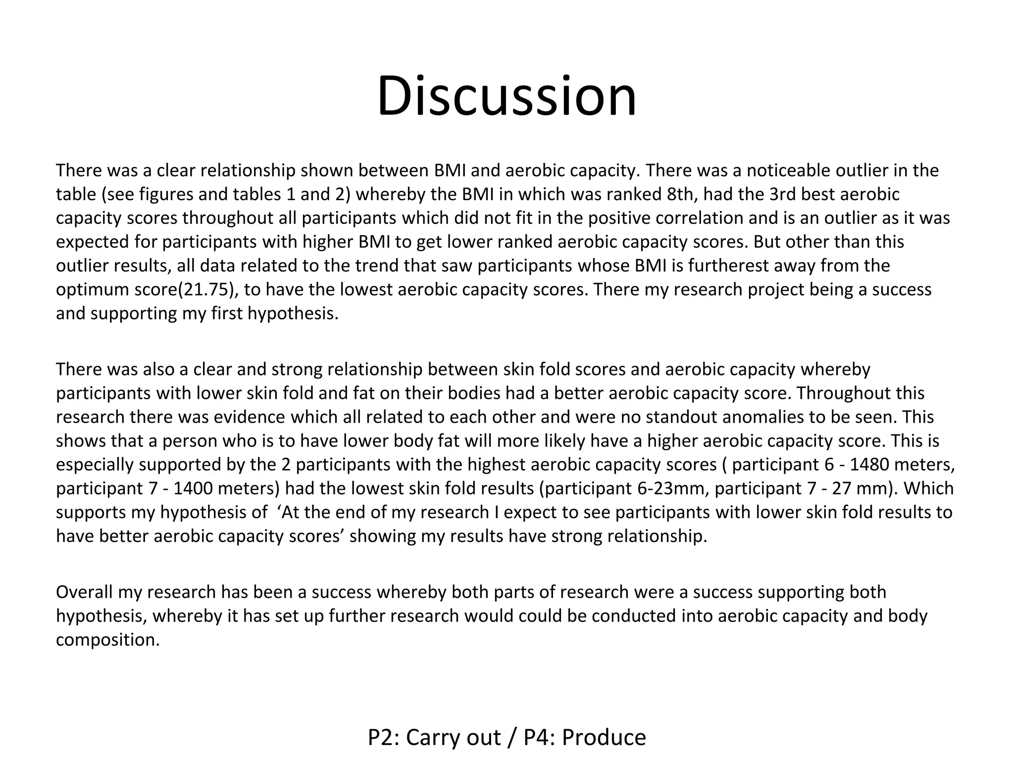 Discussion
There was a clear relationship shown between BMI and aerobic capacity. There was a noticeable outlier in the
table (see figures and tables 1 and 2) whereby the BMI in which was ranked 8th, had the 3rd best aerobic
capacity scores throughout all participants which did not fit in the positive correlation and is an outlier as it was
expected for participants with higher BMI to get lower ranked aerobic capacity scores. But other than this
outlier results, all data related to the trend that saw participants whose BMI is furtherest away from the
optimum score(21.75), to have the lowest aerobic capacity scores. There my research project being a success
and supporting my first hypothesis.
There was also a clear and strong relationship between skin fold scores and aerobic capacity whereby
participants with lower skin fold and fat on their bodies had a better aerobic capacity score. Throughout this
research there was evidence which all related to each other and were no standout anomalies to be seen. This
shows that a person who is to have lower body fat will more likely have a higher aerobic capacity score. This is
especially supported by the 2 participants with the highest aerobic capacity scores ( participant 6 - 1480 meters,
participant 7 - 1400 meters) had the lowest skin fold results (participant 6-23mm, participant 7 - 27 mm). Which
supports my hypothesis of ‘At the end of my research I expect to see participants with lower skin fold results to
have better aerobic capacity scores’ showing my results have strong relationship.
Overall my research has been a success whereby both parts of research were a success supporting both
hypothesis, whereby it has set up further research would could be conducted into aerobic capacity and body
composition.
P2: Carry out / P4: Produce
 