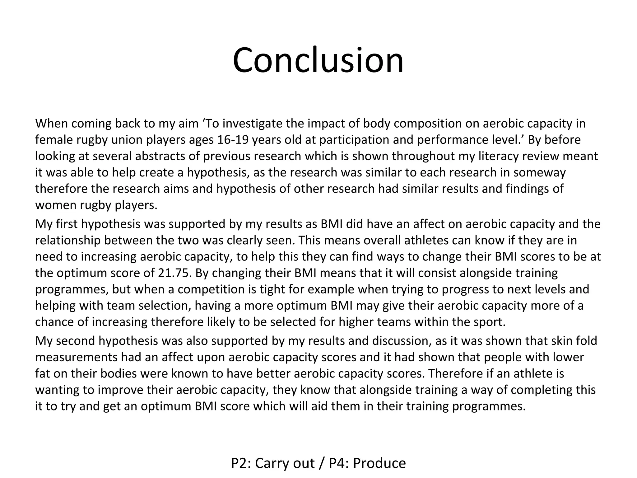 Conclusion
When coming back to my aim ‘To investigate the impact of body composition on aerobic capacity in
female rugby union players ages 16-19 years old at participation and performance level.’ By before
looking at several abstracts of previous research which is shown throughout my literacy review meant
it was able to help create a hypothesis, as the research was similar to each research in someway
therefore the research aims and hypothesis of other research had similar results and findings of
women rugby players.
My first hypothesis was supported by my results as BMI did have an affect on aerobic capacity and the
relationship between the two was clearly seen. This means overall athletes can know if they are in
need to increasing aerobic capacity, to help this they can find ways to change their BMI scores to be at
the optimum score of 21.75. By changing their BMI means that it will consist alongside training
programmes, but when a competition is tight for example when trying to progress to next levels and
helping with team selection, having a more optimum BMI may give their aerobic capacity more of a
chance of increasing therefore likely to be selected for higher teams within the sport.
My second hypothesis was also supported by my results and discussion, as it was shown that skin fold
measurements had an affect upon aerobic capacity scores and it had shown that people with lower
fat on their bodies were known to have better aerobic capacity scores. Therefore if an athlete is
wanting to improve their aerobic capacity, they know that alongside training a way of completing this
it to try and get an optimum BMI score which will aid them in their training programmes.
P2: Carry out / P4: Produce
 