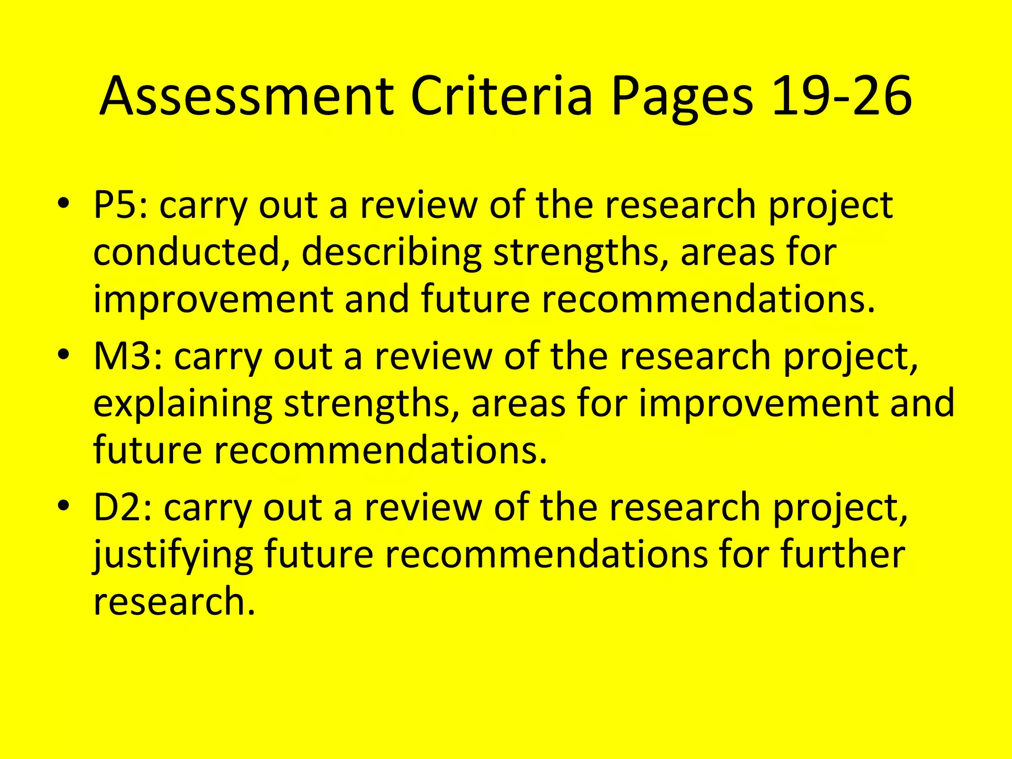 Assessment Criteria Pages 19-26
• P5: carry out a review of the research project
conducted, describing strengths, areas for
improvement and future recommendations.
• M3: carry out a review of the research project,
explaining strengths, areas for improvement and
future recommendations.
• D2: carry out a review of the research project,
justifying future recommendations for further
research.
 