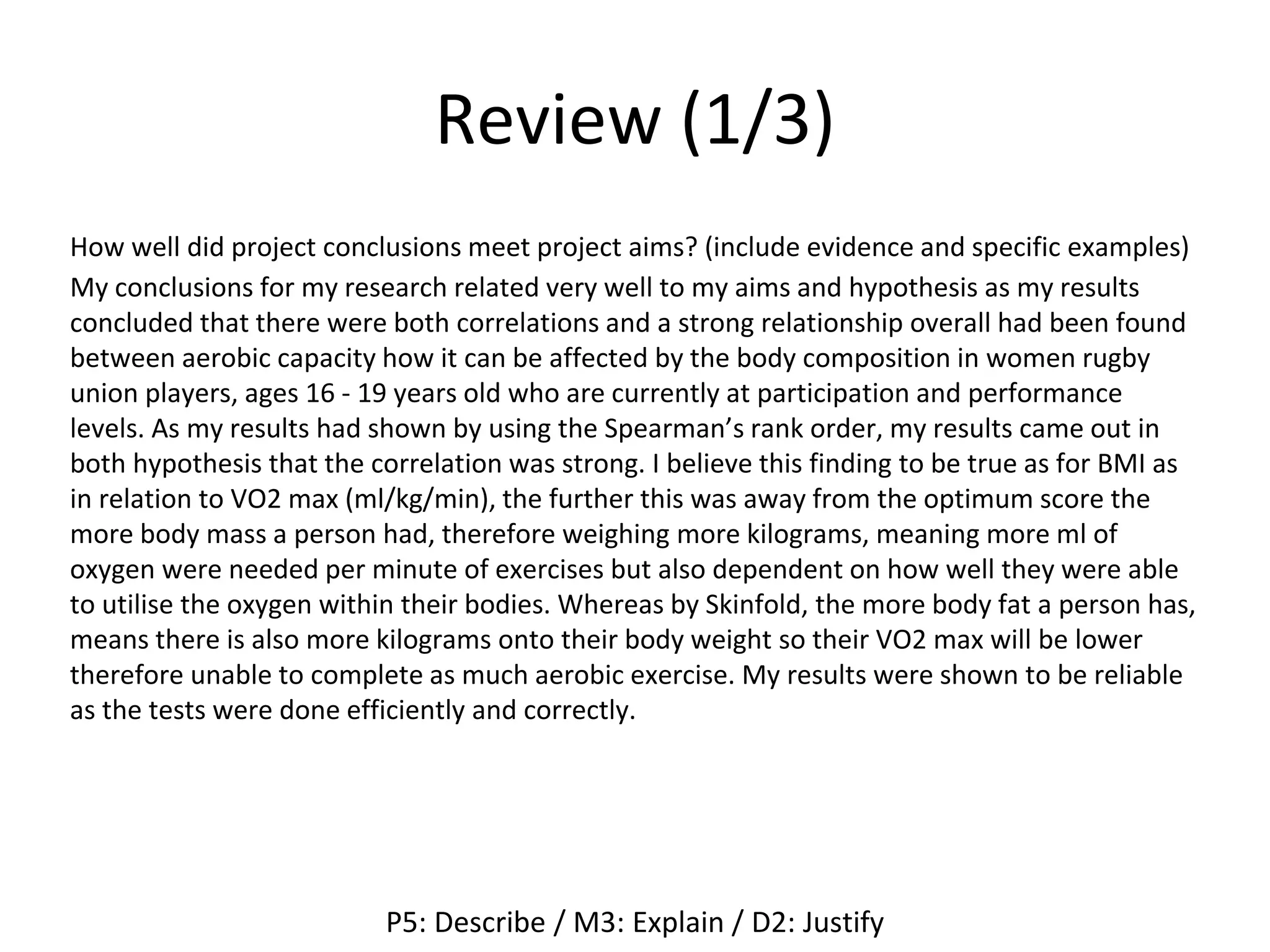 Review (1/3)
How well did project conclusions meet project aims? (include evidence and specific examples)
My conclusions for my research related very well to my aims and hypothesis as my results
concluded that there were both correlations and a strong relationship overall had been found
between aerobic capacity how it can be affected by the body composition in women rugby
union players, ages 16 - 19 years old who are currently at participation and performance
levels. As my results had shown by using the Spearman’s rank order, my results came out in
both hypothesis that the correlation was strong. I believe this finding to be true as for BMI as
in relation to VO2 max (ml/kg/min), the further this was away from the optimum score the
more body mass a person had, therefore weighing more kilograms, meaning more ml of
oxygen were needed per minute of exercises but also dependent on how well they were able
to utilise the oxygen within their bodies. Whereas by Skinfold, the more body fat a person has,
means there is also more kilograms onto their body weight so their VO2 max will be lower
therefore unable to complete as much aerobic exercise. My results were shown to be reliable
as the tests were done efficiently and correctly.
P5: Describe / M3: Explain / D2: Justify
 