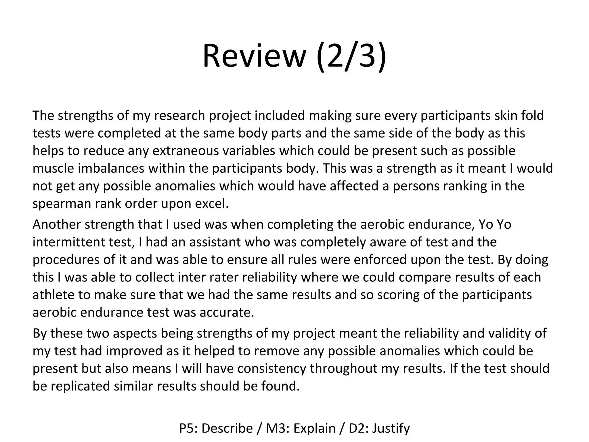 Review (2/3)
The strengths of my research project included making sure every participants skin fold
tests were completed at the same body parts and the same side of the body as this
helps to reduce any extraneous variables which could be present such as possible
muscle imbalances within the participants body. This was a strength as it meant I would
not get any possible anomalies which would have affected a persons ranking in the
spearman rank order upon excel.
Another strength that I used was when completing the aerobic endurance, Yo Yo
intermittent test, I had an assistant who was completely aware of test and the
procedures of it and was able to ensure all rules were enforced upon the test. By doing
this I was able to collect inter rater reliability where we could compare results of each
athlete to make sure that we had the same results and so scoring of the participants
aerobic endurance test was accurate.
By these two aspects being strengths of my project meant the reliability and validity of
my test had improved as it helped to remove any possible anomalies which could be
present but also means I will have consistency throughout my results. If the test should
be replicated similar results should be found.
P5: Describe / M3: Explain / D2: Justify
 