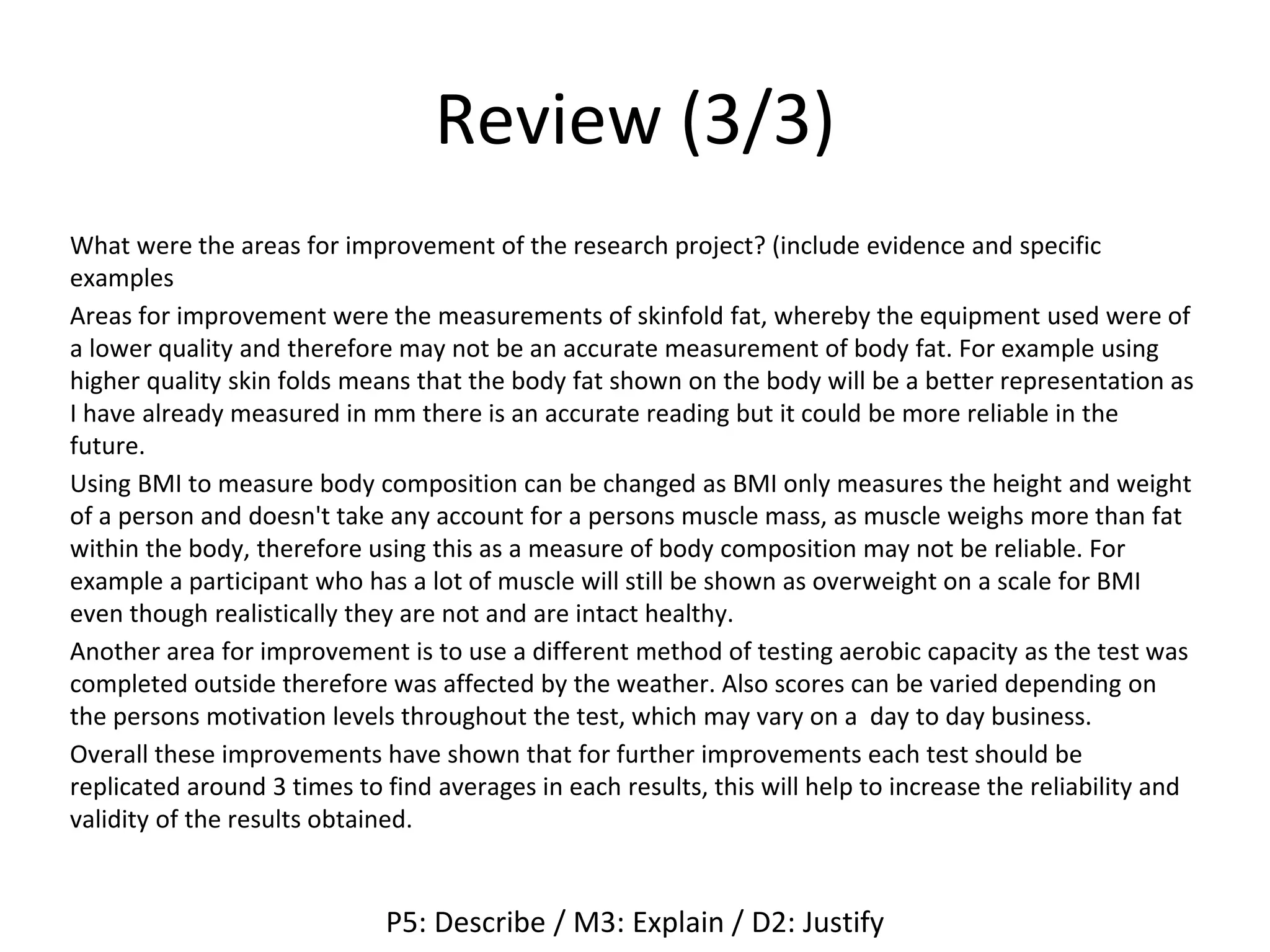 Review (3/3)
What were the areas for improvement of the research project? (include evidence and specific
examples
Areas for improvement were the measurements of skinfold fat, whereby the equipment used were of
a lower quality and therefore may not be an accurate measurement of body fat. For example using
higher quality skin folds means that the body fat shown on the body will be a better representation as
I have already measured in mm there is an accurate reading but it could be more reliable in the
future.
Using BMI to measure body composition can be changed as BMI only measures the height and weight
of a person and doesn't take any account for a persons muscle mass, as muscle weighs more than fat
within the body, therefore using this as a measure of body composition may not be reliable. For
example a participant who has a lot of muscle will still be shown as overweight on a scale for BMI
even though realistically they are not and are intact healthy.
Another area for improvement is to use a different method of testing aerobic capacity as the test was
completed outside therefore was affected by the weather. Also scores can be varied depending on
the persons motivation levels throughout the test, which may vary on a day to day business.
Overall these improvements have shown that for further improvements each test should be
replicated around 3 times to find averages in each results, this will help to increase the reliability and
validity of the results obtained.
P5: Describe / M3: Explain / D2: Justify
 