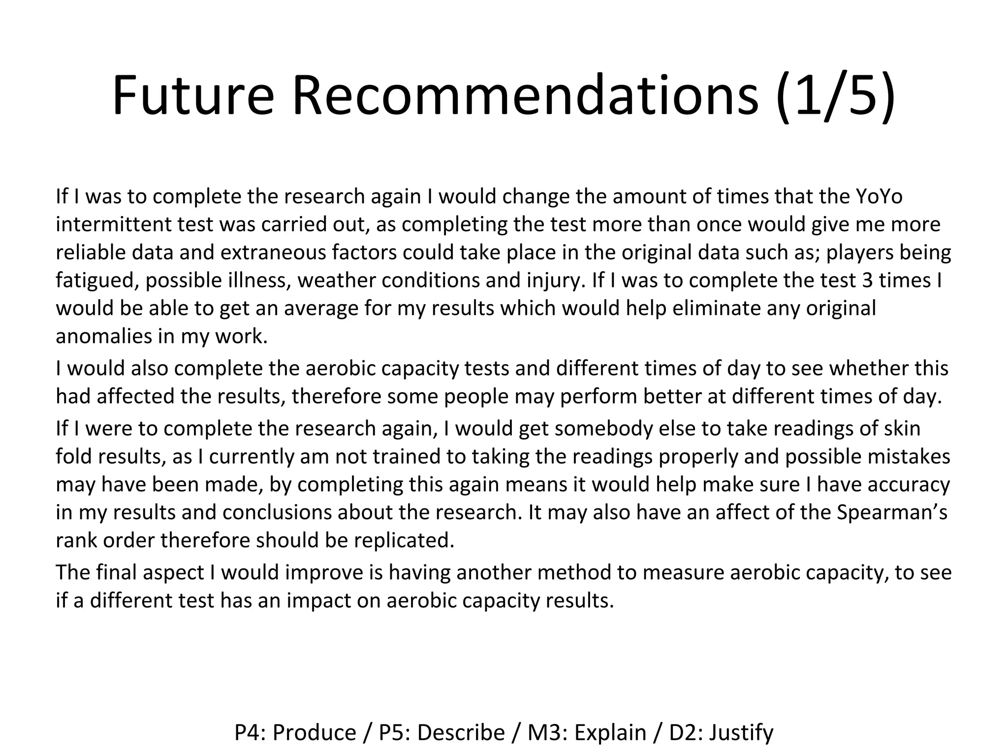 Future Recommendations (1/5)
If I was to complete the research again I would change the amount of times that the YoYo
intermittent test was carried out, as completing the test more than once would give me more
reliable data and extraneous factors could take place in the original data such as; players being
fatigued, possible illness, weather conditions and injury. If I was to complete the test 3 times I
would be able to get an average for my results which would help eliminate any original
anomalies in my work.
I would also complete the aerobic capacity tests and different times of day to see whether this
had affected the results, therefore some people may perform better at different times of day.
If I were to complete the research again, I would get somebody else to take readings of skin
fold results, as I currently am not trained to taking the readings properly and possible mistakes
may have been made, by completing this again means it would help make sure I have accuracy
in my results and conclusions about the research. It may also have an affect of the Spearman’s
rank order therefore should be replicated.
The final aspect I would improve is having another method to measure aerobic capacity, to see
if a different test has an impact on aerobic capacity results.
P4: Produce / P5: Describe / M3: Explain / D2: Justify
 
