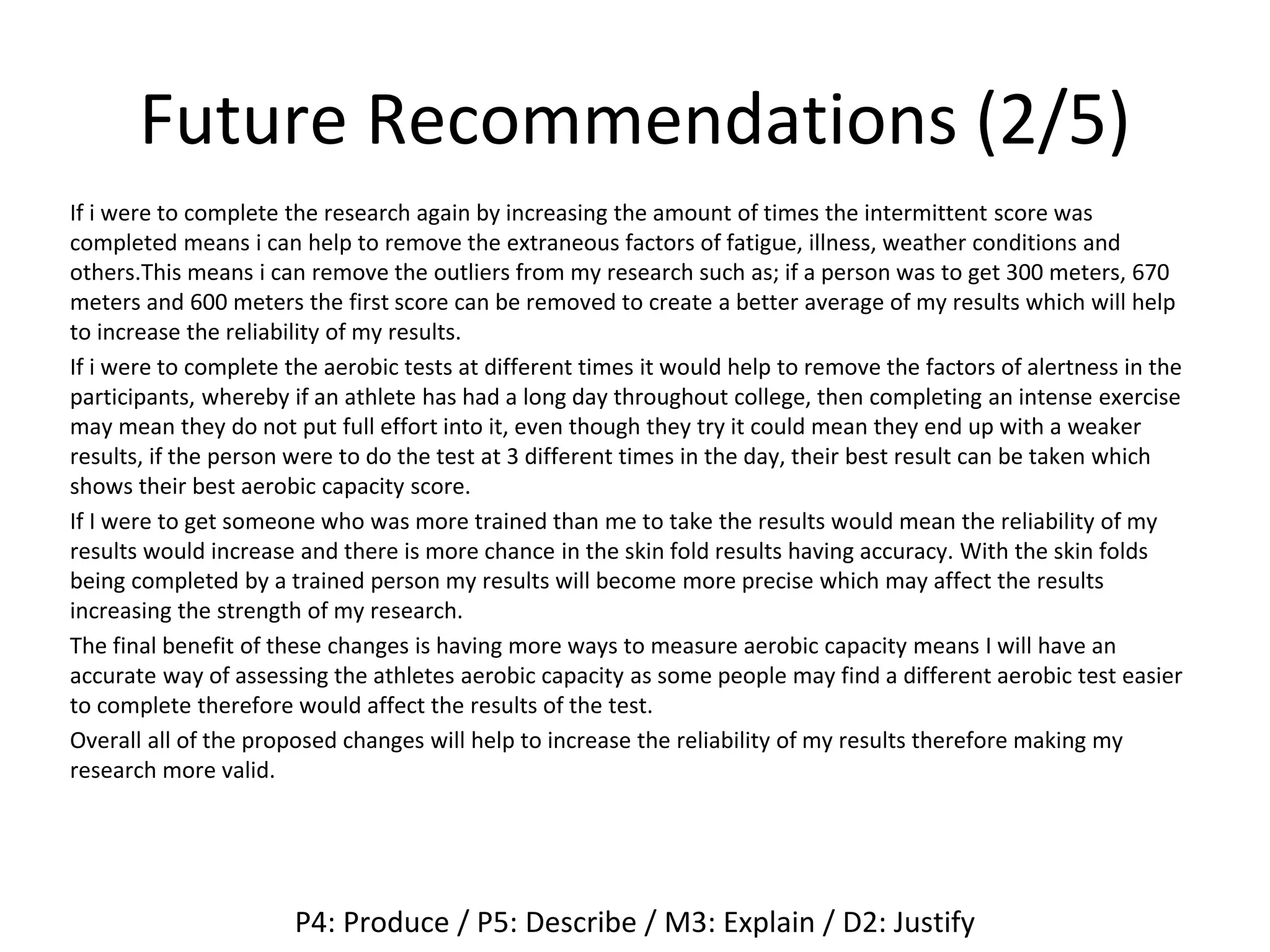 Future Recommendations (2/5)
If i were to complete the research again by increasing the amount of times the intermittent score was
completed means i can help to remove the extraneous factors of fatigue, illness, weather conditions and
others.This means i can remove the outliers from my research such as; if a person was to get 300 meters, 670
meters and 600 meters the first score can be removed to create a better average of my results which will help
to increase the reliability of my results.
If i were to complete the aerobic tests at different times it would help to remove the factors of alertness in the
participants, whereby if an athlete has had a long day throughout college, then completing an intense exercise
may mean they do not put full effort into it, even though they try it could mean they end up with a weaker
results, if the person were to do the test at 3 different times in the day, their best result can be taken which
shows their best aerobic capacity score.
If I were to get someone who was more trained than me to take the results would mean the reliability of my
results would increase and there is more chance in the skin fold results having accuracy. With the skin folds
being completed by a trained person my results will become more precise which may affect the results
increasing the strength of my research.
The final benefit of these changes is having more ways to measure aerobic capacity means I will have an
accurate way of assessing the athletes aerobic capacity as some people may find a different aerobic test easier
to complete therefore would affect the results of the test.
Overall all of the proposed changes will help to increase the reliability of my results therefore making my
research more valid.
P4: Produce / P5: Describe / M3: Explain / D2: Justify
 