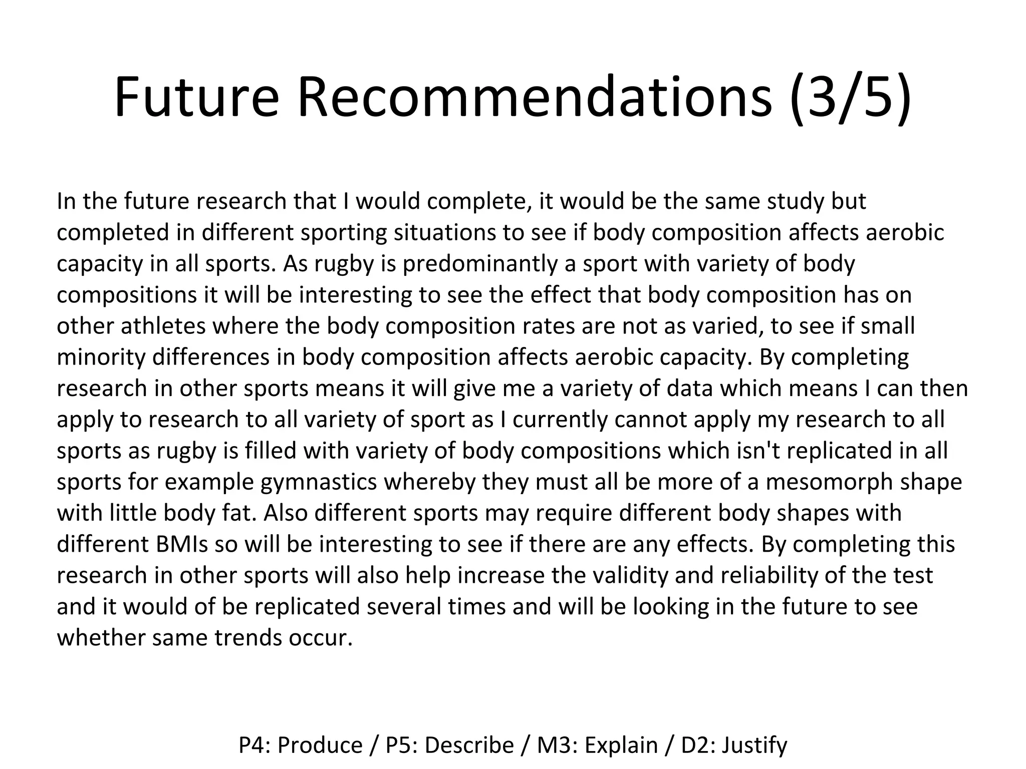 Future Recommendations (3/5)
In the future research that I would complete, it would be the same study but
completed in different sporting situations to see if body composition affects aerobic
capacity in all sports. As rugby is predominantly a sport with variety of body
compositions it will be interesting to see the effect that body composition has on
other athletes where the body composition rates are not as varied, to see if small
minority differences in body composition affects aerobic capacity. By completing
research in other sports means it will give me a variety of data which means I can then
apply to research to all variety of sport as I currently cannot apply my research to all
sports as rugby is filled with variety of body compositions which isn't replicated in all
sports for example gymnastics whereby they must all be more of a mesomorph shape
with little body fat. Also different sports may require different body shapes with
different BMIs so will be interesting to see if there are any effects. By completing this
research in other sports will also help increase the validity and reliability of the test
and it would of be replicated several times and will be looking in the future to see
whether same trends occur.
P4: Produce / P5: Describe / M3: Explain / D2: Justify
 