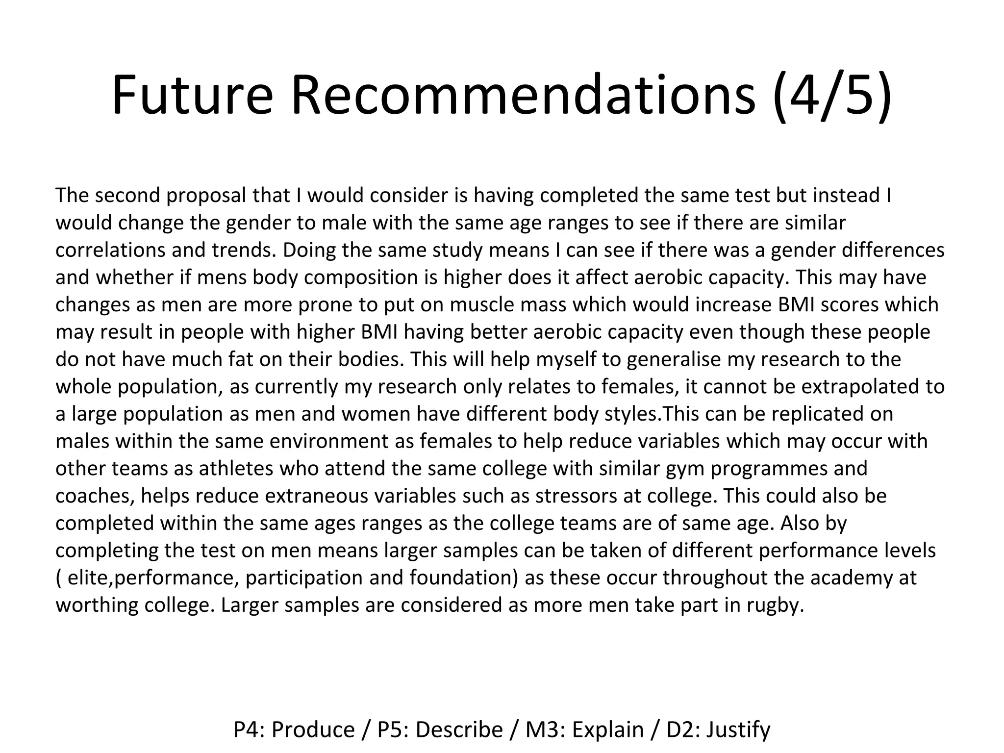 Future Recommendations (4/5)
The second proposal that I would consider is having completed the same test but instead I
would change the gender to male with the same age ranges to see if there are similar
correlations and trends. Doing the same study means I can see if there was a gender differences
and whether if mens body composition is higher does it affect aerobic capacity. This may have
changes as men are more prone to put on muscle mass which would increase BMI scores which
may result in people with higher BMI having better aerobic capacity even though these people
do not have much fat on their bodies. This will help myself to generalise my research to the
whole population, as currently my research only relates to females, it cannot be extrapolated to
a large population as men and women have different body styles.This can be replicated on
males within the same environment as females to help reduce variables which may occur with
other teams as athletes who attend the same college with similar gym programmes and
coaches, helps reduce extraneous variables such as stressors at college. This could also be
completed within the same ages ranges as the college teams are of same age. Also by
completing the test on men means larger samples can be taken of different performance levels
( elite,performance, participation and foundation) as these occur throughout the academy at
worthing college. Larger samples are considered as more men take part in rugby.
P4: Produce / P5: Describe / M3: Explain / D2: Justify
 