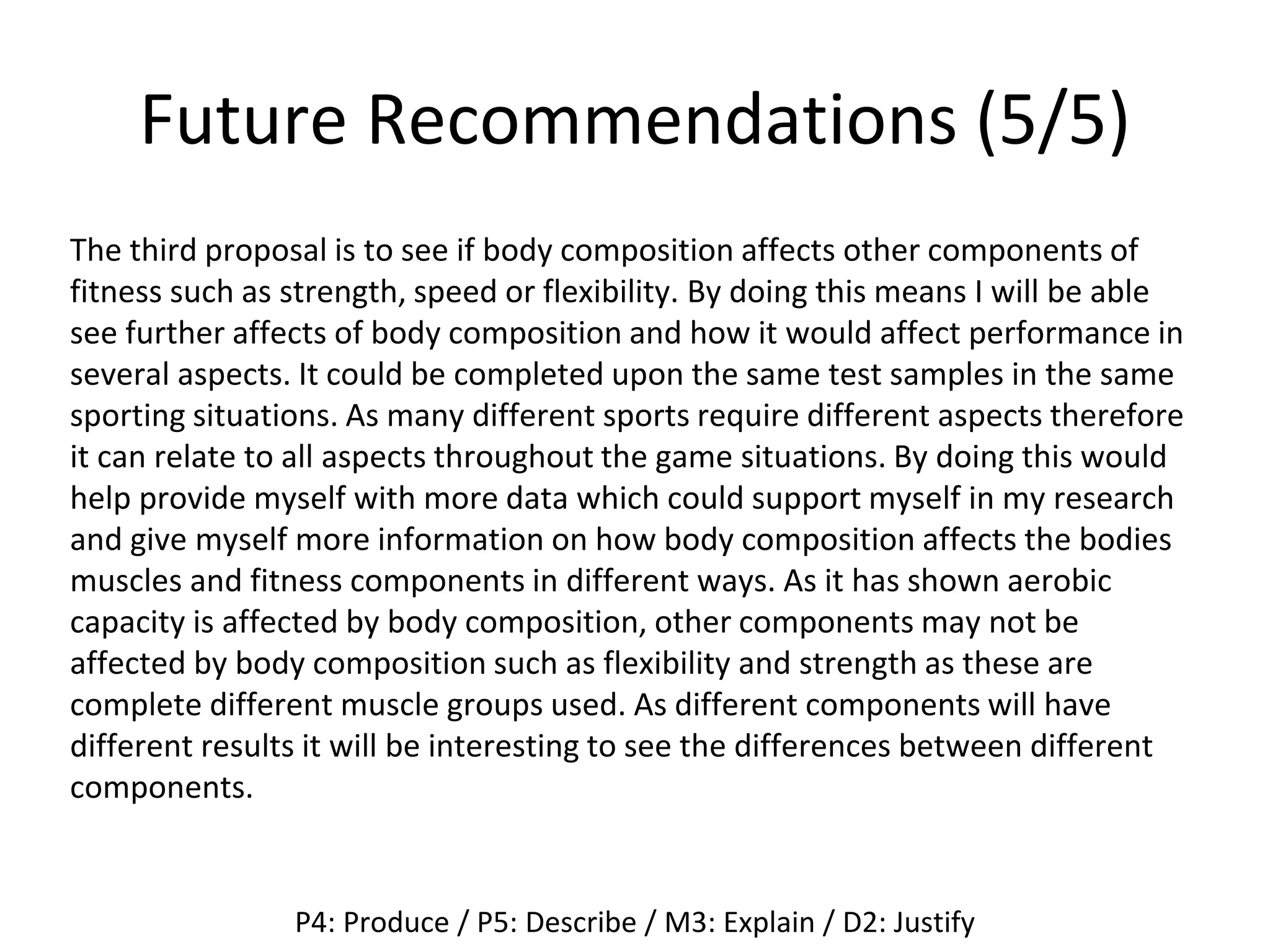 Future Recommendations (5/5)
The third proposal is to see if body composition affects other components of
fitness such as strength, speed or flexibility. By doing this means I will be able
see further affects of body composition and how it would affect performance in
several aspects. It could be completed upon the same test samples in the same
sporting situations. As many different sports require different aspects therefore
it can relate to all aspects throughout the game situations. By doing this would
help provide myself with more data which could support myself in my research
and give myself more information on how body composition affects the bodies
muscles and fitness components in different ways. As it has shown aerobic
capacity is affected by body composition, other components may not be
affected by body composition such as flexibility and strength as these are
complete different muscle groups used. As different components will have
different results it will be interesting to see the differences between different
components.
P4: Produce / P5: Describe / M3: Explain / D2: Justify
 