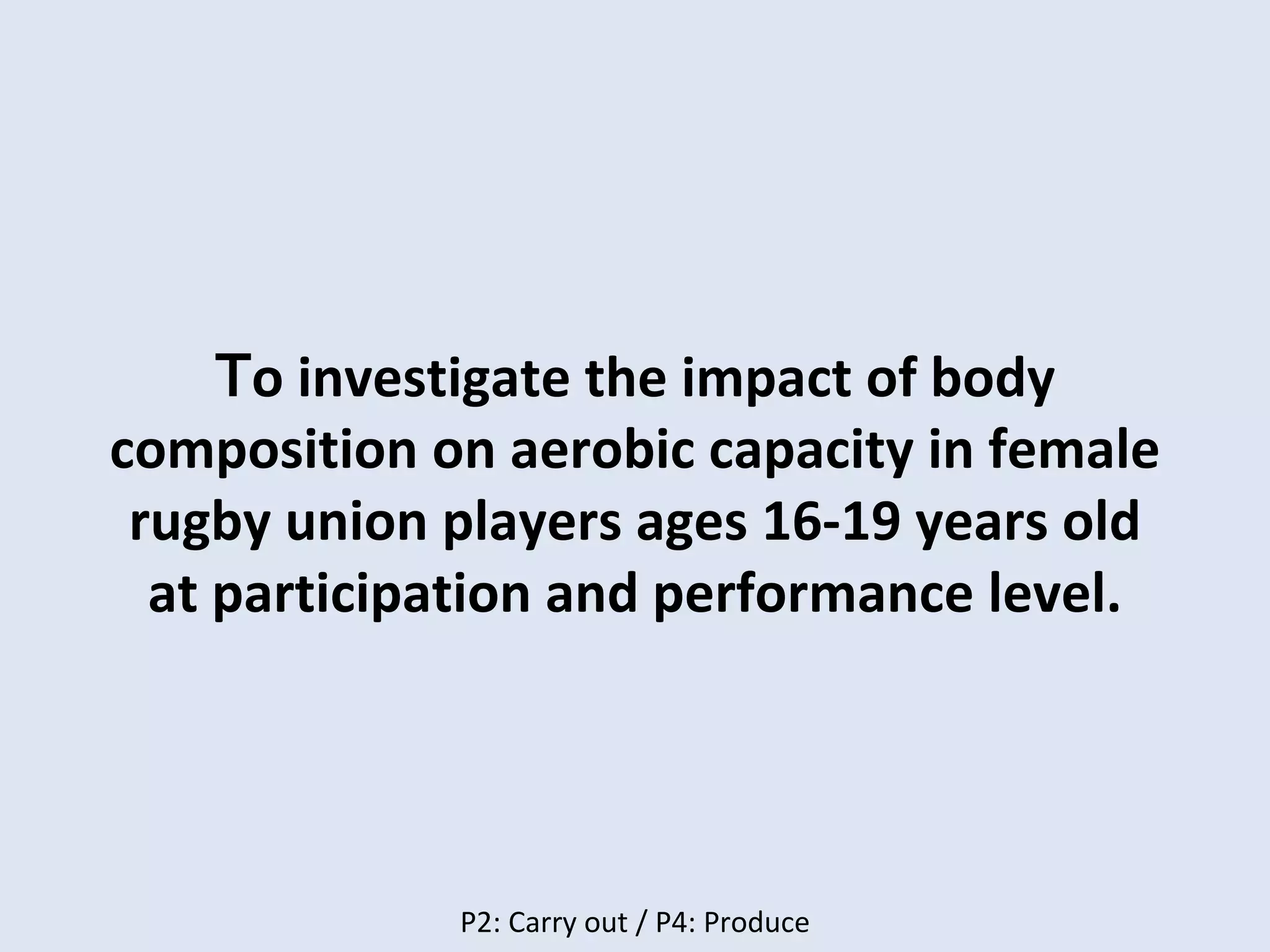 To investigate the impact of body
composition on aerobic capacity in female
rugby union players ages 16-19 years old
at participation and performance level.
P2: Carry out / P4: Produce
 