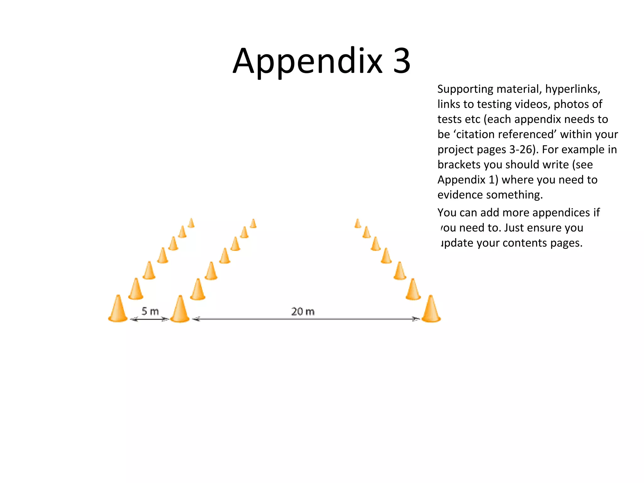 Appendix 3
Supporting material, hyperlinks,
links to testing videos, photos of
tests etc (each appendix needs to
be ‘citation referenced’ within your
project pages 3-26). For example in
brackets you should write (see
Appendix 1) where you need to
evidence something.
You can add more appendices if
you need to. Just ensure you
update your contents pages.
 