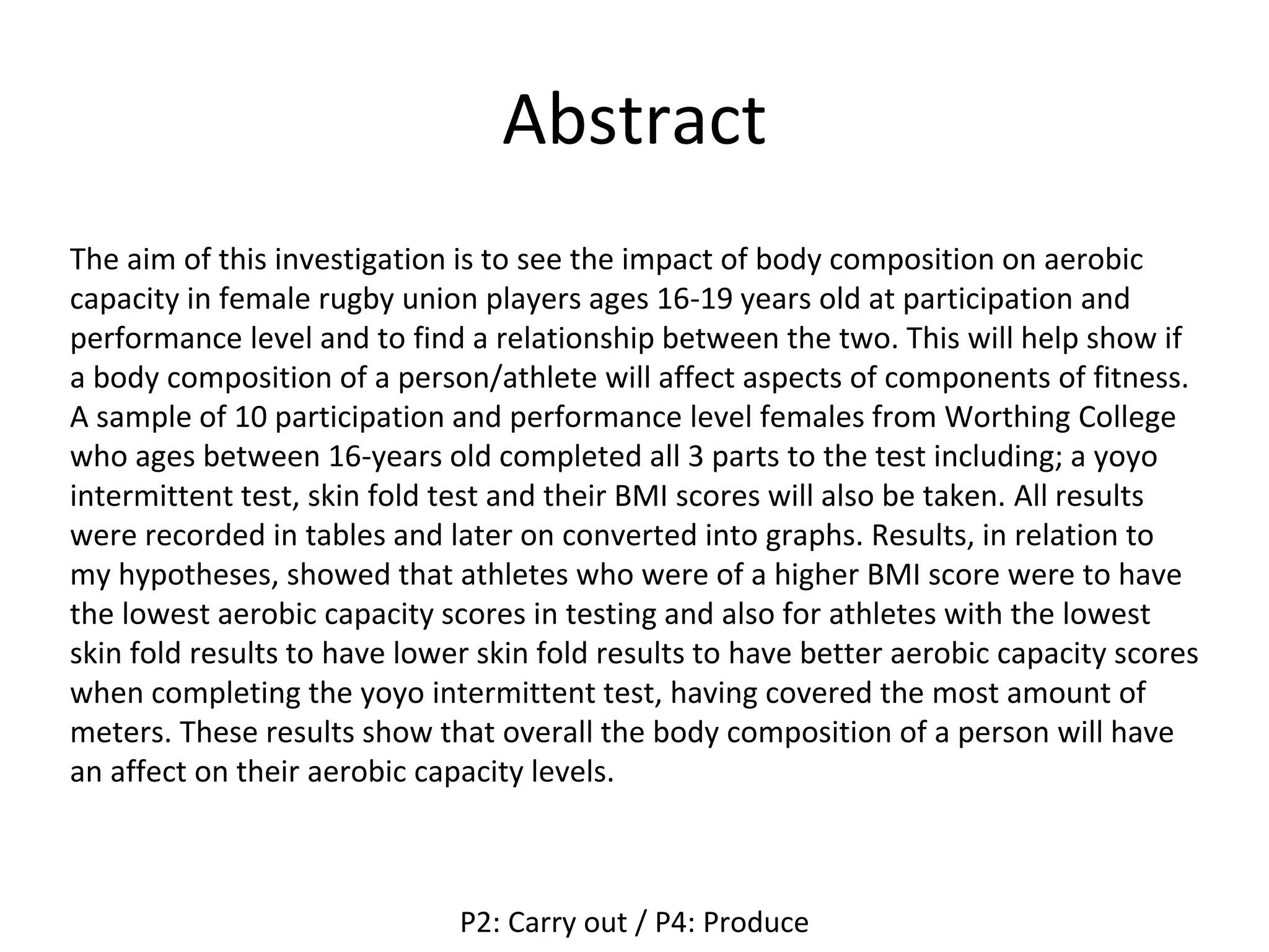 Abstract
The aim of this investigation is to see the impact of body composition on aerobic
capacity in female rugby union players ages 16-19 years old at participation and
performance level and to find a relationship between the two. This will help show if
a body composition of a person/athlete will affect aspects of components of fitness.
A sample of 10 participation and performance level females from Worthing College
who ages between 16-years old completed all 3 parts to the test including; a yoyo
intermittent test, skin fold test and their BMI scores will also be taken. All results
were recorded in tables and later on converted into graphs. Results, in relation to
my hypotheses, showed that athletes who were of a higher BMI score were to have
the lowest aerobic capacity scores in testing and also for athletes with the lowest
skin fold results to have lower skin fold results to have better aerobic capacity scores
when completing the yoyo intermittent test, having covered the most amount of
meters. These results show that overall the body composition of a person will have
an affect on their aerobic capacity levels.
P2: Carry out / P4: Produce
 