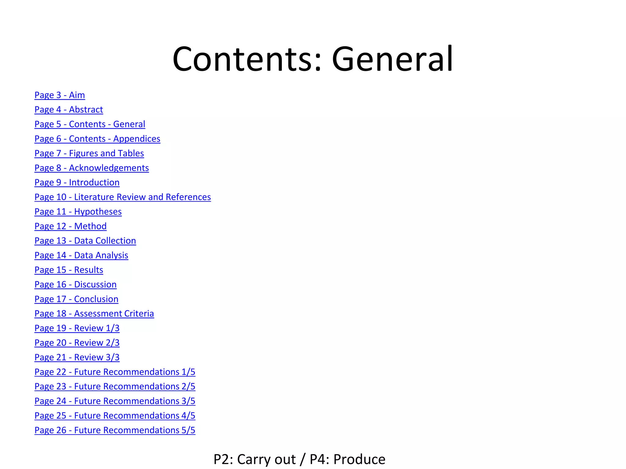 Contents: General
Page 3 - Aim
Page 4 - Abstract
Page 5 - Contents - General
Page 6 - Contents - Appendices
Page 7 - Figures and Tables
Page 8 - Acknowledgements
Page 9 - Introduction
Page 10 - Literature Review and References
Page 11 - Hypotheses
Page 12 - Method
Page 13 - Data Collection
Page 14 - Data Analysis
Page 15 - Results
Page 16 - Discussion
Page 17 - Conclusion
Page 18 - Assessment Criteria
Page 19 - Review 1/3
Page 20 - Review 2/3
Page 21 - Review 3/3
Page 22 - Future Recommendations 1/5
Page 23 - Future Recommendations 2/5
Page 24 - Future Recommendations 3/5
Page 25 - Future Recommendations 4/5
Page 26 - Future Recommendations 5/5
P2: Carry out / P4: Produce
 