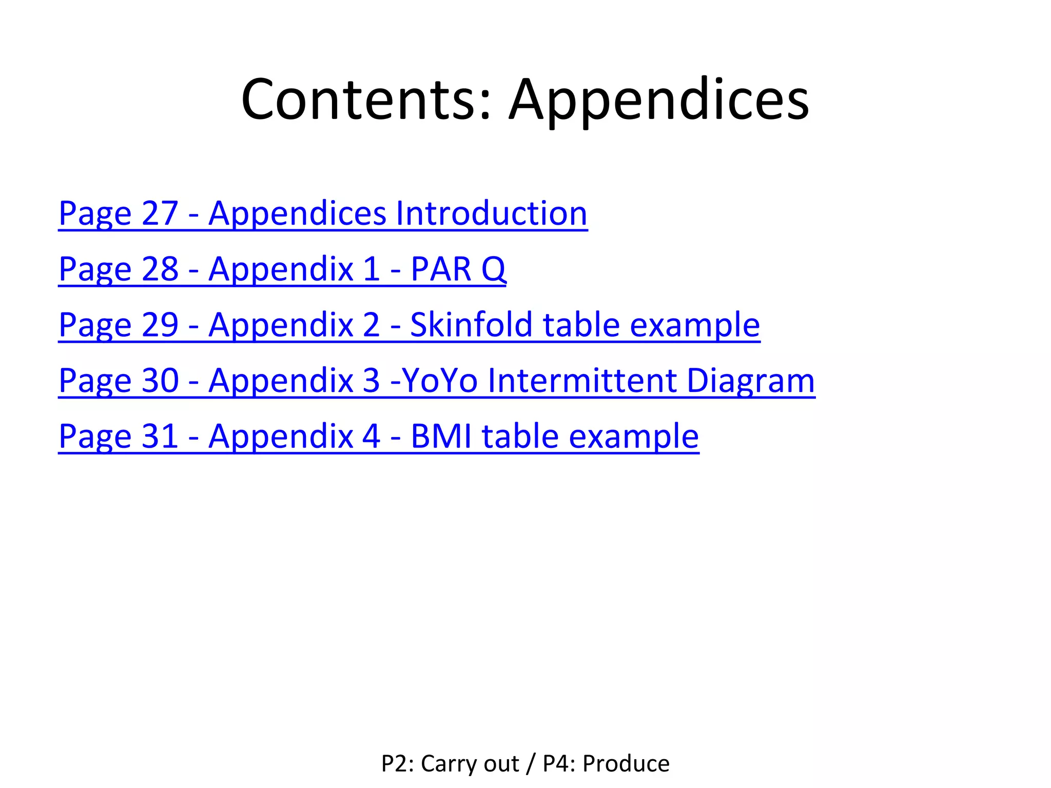 Contents: Appendices
Page 27 - Appendices Introduction
Page 28 - Appendix 1 - PAR Q
Page 29 - Appendix 2 - Skinfold table example
Page 30 - Appendix 3 -YoYo Intermittent Diagram
Page 31 - Appendix 4 - BMI table example
P2: Carry out / P4: Produce
 