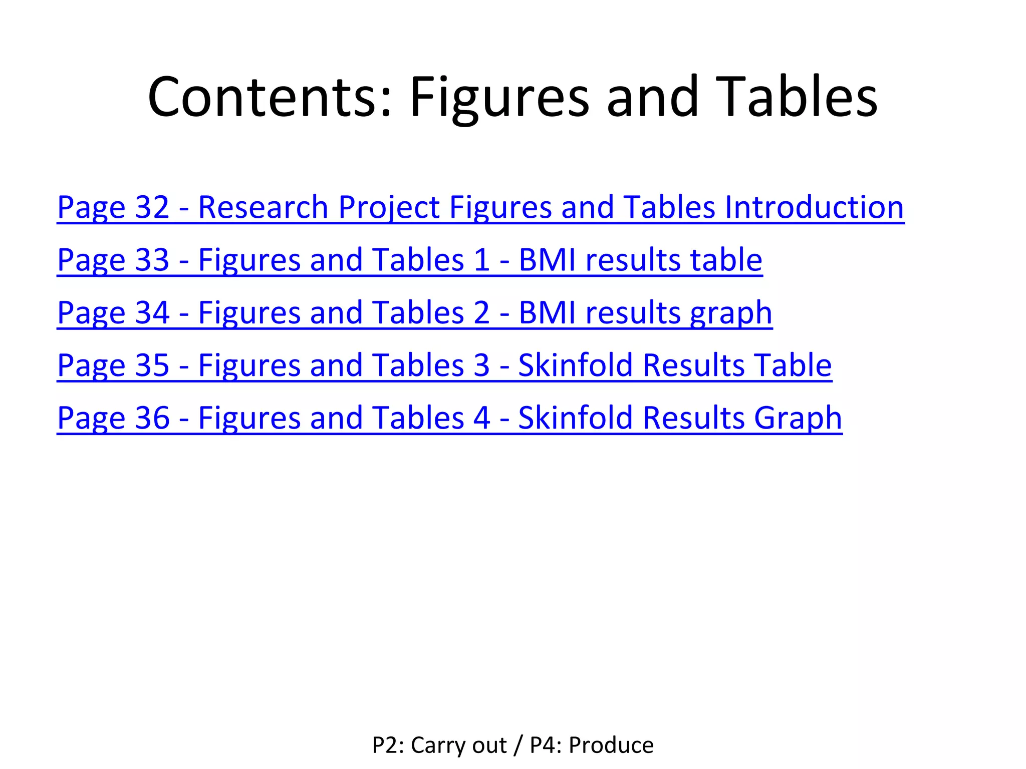 Contents: Figures and Tables
Page 32 - Research Project Figures and Tables Introduction
Page 33 - Figures and Tables 1 - BMI results table
Page 34 - Figures and Tables 2 - BMI results graph
Page 35 - Figures and Tables 3 - Skinfold Results Table
Page 36 - Figures and Tables 4 - Skinfold Results Graph
P2: Carry out / P4: Produce
 