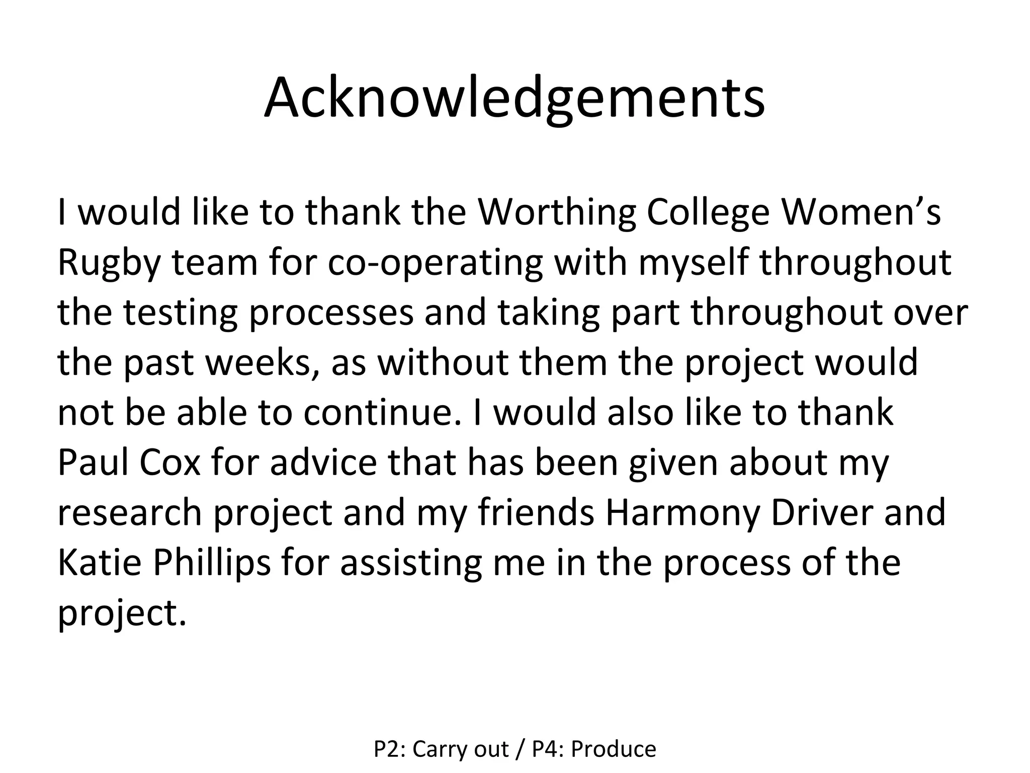 Acknowledgements
I would like to thank the Worthing College Women’s
Rugby team for co-operating with myself throughout
the testing processes and taking part throughout over
the past weeks, as without them the project would
not be able to continue. I would also like to thank
Paul Cox for advice that has been given about my
research project and my friends Harmony Driver and
Katie Phillips for assisting me in the process of the
project.
P2: Carry out / P4: Produce
 