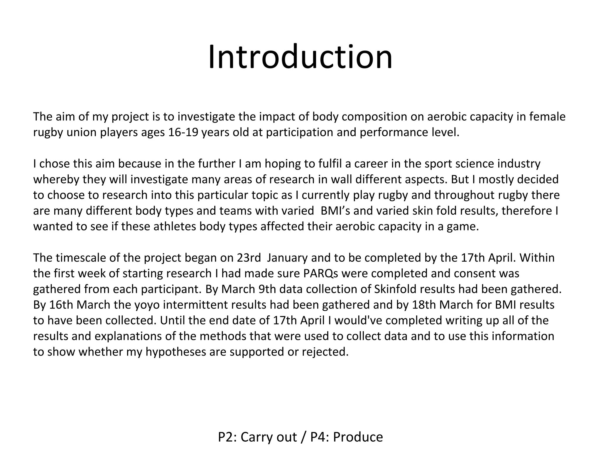 Introduction
The aim of my project is to investigate the impact of body composition on aerobic capacity in female
rugby union players ages 16-19 years old at participation and performance level.
I chose this aim because in the further I am hoping to fulfil a career in the sport science industry
whereby they will investigate many areas of research in wall different aspects. But I mostly decided
to choose to research into this particular topic as I currently play rugby and throughout rugby there
are many different body types and teams with varied BMI’s and varied skin fold results, therefore I
wanted to see if these athletes body types affected their aerobic capacity in a game.
The timescale of the project began on 23rd January and to be completed by the 17th April. Within
the first week of starting research I had made sure PARQs were completed and consent was
gathered from each participant. By March 9th data collection of Skinfold results had been gathered.
By 16th March the yoyo intermittent results had been gathered and by 18th March for BMI results
to have been collected. Until the end date of 17th April I would've completed writing up all of the
results and explanations of the methods that were used to collect data and to use this information
to show whether my hypotheses are supported or rejected.
P2: Carry out / P4: Produce
 