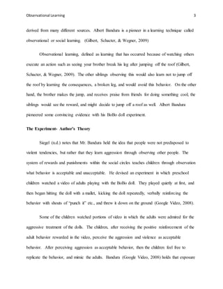 Observational Learning 3
derived from many different sources. Albert Bandura is a pioneer in a learning technique called
observational or social learning. (Gilbert, Schacter, & Wegner, 2009)
Observational learning, defined as learning that has occurred because of watching others
execute an action such as seeing your brother break his leg after jumping off the roof (Gilbert,
Schacter, & Wegner, 2009). The other siblings observing this would also learn not to jump off
the roof by learning the consequences, a broken leg, and would avoid this behavior. On the other
hand, the brother makes the jump, and receives praise from friends for doing something cool, the
siblings would see the reward, and might decide to jump off a roof as well. Albert Bandura
pioneered some convincing evidence with his BoBo doll experiment.
The Experiment- Author’s Theory
Siegel (n.d.) notes that Mr. Bandura held the idea that people were not predisposed to
violent tendencies, but rather that they learn aggression through observing other people. The
system of rewards and punishments within the social circles teaches children through observation
what behavior is acceptable and unacceptable. He devised an experiment in which preschool
children watched a video of adults playing with the BoBo doll. They played quietly at first, and
then began hitting the doll with a mallet, kicking the doll repeatedly, verbally reinforcing the
behavior with shouts of “punch it” etc., and threw it down on the ground (Google Video, 2008).
Some of the children watched portions of video in which the adults were admired for the
aggressive treatment of the dolls. The children, after receiving the positive reinforcement of the
adult behavior rewarded in the video, perceive the aggression and violence as acceptable
behavior. After perceiving aggression as acceptable behavior, then the children feel free to
replicate the behavior, and mimic the adults. Bandura (Google Video, 2008) holds that exposure
 