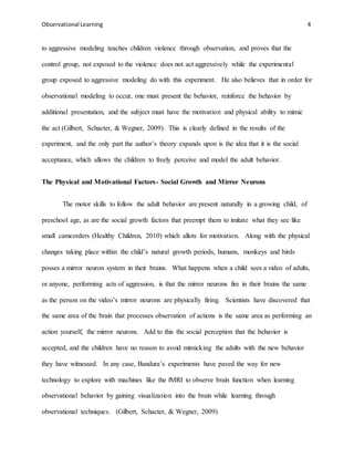 Observational Learning 4
to aggressive modeling teaches children violence through observation, and proves that the
control group, not exposed to the violence does not act aggressively while the experimental
group exposed to aggressive modeling do with this experiment. He also believes that in order for
observational modeling to occur, one must present the behavior, reinforce the behavior by
additional presentation, and the subject must have the motivation and physical ability to mimic
the act (Gilbert, Schacter, & Wegner, 2009). This is clearly defined in the results of the
experiment, and the only part the author’s theory expands upon is the idea that it is the social
acceptance, which allows the children to freely perceive and model the adult behavior.
The Physical and Motivational Factors- Social Growth and Mirror Neurons
The motor skills to follow the adult behavior are present naturally in a growing child, of
preschool age, as are the social growth factors that preempt them to imitate what they see like
small camcorders (Healthy Children, 2010) which allots for motivation. Along with the physical
changes taking place within the child’s natural growth periods, humans, monkeys and birds
posses a mirror neuron system in their brains. What happens when a child sees a video of adults,
or anyone, performing acts of aggression, is that the mirror neurons fire in their brains the same
as the person on the video’s mirror neurons are physically firing. Scientists have discovered that
the same area of the brain that processes observation of actions is the same area as performing an
action yourself, the mirror neurons. Add to this the social perception that the behavior is
accepted, and the children have no reason to avoid mimicking the adults with the new behavior
they have witnessed. In any case, Bandura’s experiments have paved the way for new
technology to explore with machines like the fMRI to observe brain function when learning
observational behavior by gaining visualization into the brain while learning through
observational techniques. (Gilbert, Schacter, & Wegner, 2009)
 