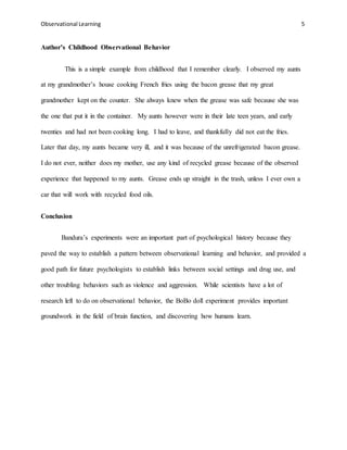 Observational Learning 5
Author’s Childhood Observational Behavior
This is a simple example from childhood that I remember clearly. I observed my aunts
at my grandmother’s house cooking French fries using the bacon grease that my great
grandmother kept on the counter. She always knew when the grease was safe because she was
the one that put it in the container. My aunts however were in their late teen years, and early
twenties and had not been cooking long. I had to leave, and thankfully did not eat the fries.
Later that day, my aunts became very ill, and it was because of the unrefrigerated bacon grease.
I do not ever, neither does my mother, use any kind of recycled grease because of the observed
experience that happened to my aunts. Grease ends up straight in the trash, unless I ever own a
car that will work with recycled food oils.
Conclusion
Bandura’s experiments were an important part of psychological history because they
paved the way to establish a pattern between observational learning and behavior, and provided a
good path for future psychologists to establish links between social settings and drug use, and
other troubling behaviors such as violence and aggression. While scientists have a lot of
research left to do on observational behavior, the BoBo doll experiment provides important
groundwork in the field of brain function, and discovering how humans learn.
 