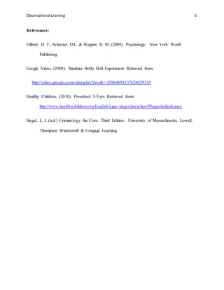 Observational Learning 6
References:
Gilbert, D. T., Schacter, D.L. & Wegner, D. M. (2009). Psychology. New York: Worth
Publishing.
Google Video, (2008). Bandura BoBo Doll Experiment Retrieved from:
http://video.google.com/videoplay?docid=-4586465813762682933#
Healthy Children, (2010). Preschool 3-5 yrs. Retrieved from:
http://www.healthychildren.org/English/ages-stages/preschool/Pages/default.aspx
Siegel, L. J. (n.d.) Criminology the Core. Third Edition. University of Massachusetts, Lowell:
Thompson Wadsworth & Cengage Learning.
 