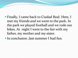  Finally, I came back to Ciudad Real. Here, I
met my friends and we went to the park. In
the park we played football and we rode our
bikes. At night I went to the fair with my
father, my mother and my sister.
 In conclusion ,last summer I had fun.
 