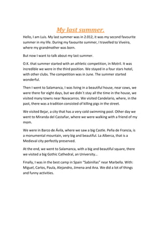 My last summer.
Hello, I am Luis. My last summer was in 2.012, it was my second favourite
summer in my life. During my favourite summer, I travelled to Viveiro,
where my grandmother was born.
But now I want to talk about my last summer.
O.K. that summer started with an athletic competition, in Motril. It was
incredible we were in the third position. We stayed in a four stars hotel,
with other clubs. The competition was in June. The summer started
wonderful.
Then I went to Salamanca, I was living in a beautiful house, near cows, we
were there for eight days, but we didn`t stay all the time in the house, we
visited many towns near Navacarros. We visited Candelario, where, in the
past, there was a tradition consisted of killing pigs in the street.
We visited Bejar, a city that has a very cold swimming pool. Other day we
went to Miranda del Castañar, where we were walking with a friend of my
mom.
We were in Barco de Ávila, where we saw a big Castle. Peña de Francia, is
a monumental mountain, very big and beautiful. La Alberca, that is a
Medieval city perfectly preserved.
At the end, we went to Salamanca, with a big and beautiful square, there
we visited a big Gothic Cathedral, an University…
Finally, I was in the best camp in Spain “Sabinillas” near Marbella. With:
Miguel, Carlos, Paula, Alejandro, Jimena and Ana. We did a lot of things
and funny activities.
 