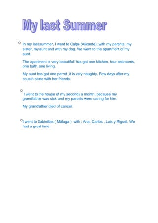 In my last summer, I went to Calpe (Alicante), with my parents, my
sister, my aunt and with my dog. We went to the apartment of my
aunt.
The apartment is very beautiful: has got one kitchen, four bedrooms,
one bath, one living.
My aunt has got one parrot ,it is very naughty. Few days after my
cousin came with her friends.
I went to the house of my seconds a month, because my
grandfather was sick and my parents were caring for him.
My grandfather died of cancer.
I went to Sabinillas ( Málaga ) with : Ana, Carlos , Luis y Miguel. We
had a great time.
 