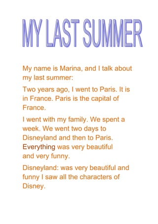 My name is Marina, and I talk about
my last summer:
Two years ago, I went to Paris. It is
in France. Paris is the capital of
France.
I went with my family. We spent a
week. We went two days to
Disneyland and then to Paris.
Everything was very beautiful
and very funny.
Disneyland: was very beautiful and
funny I saw all the characters of
Disney.
 