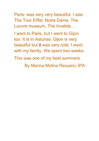Paris: was very very beautiful. I saw
The Tour Eiffel, Notre Dame, The
Louvre museum, The Invalids…
I went to Paris, but I went to Gijon
too. It is in Asturias. Gijon is very
beautiful but it was very cold. I went
with my family. We spent two weeks.
This was one of my best summers.
By Marina Molina Recuero, 6ºA
 